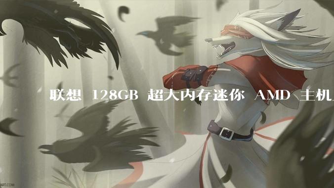 联想 128GB 超大内存迷你 AMD 主机上架，此款主机有哪些亮点？