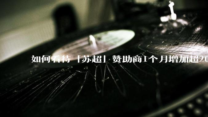 如何看待「苏超」赞助商1个月增加超200%，达到中超2倍？
